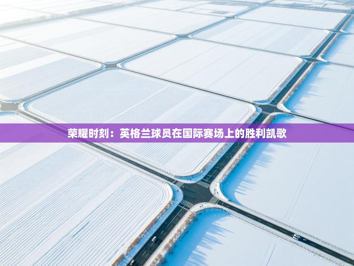 荣耀时刻：英格兰球员在国际赛场上的胜利凯歌