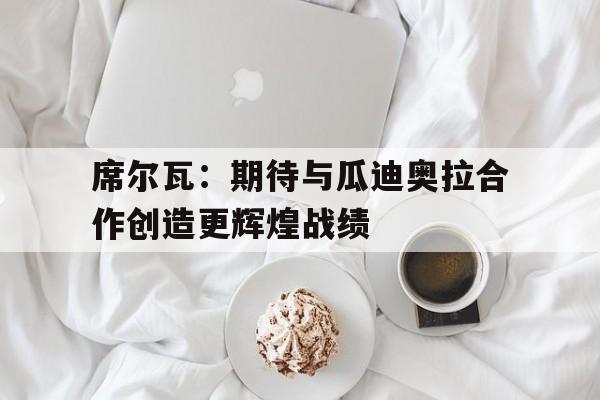 包含席尔瓦：期待与瓜迪奥拉合作创造更辉煌战绩的词条